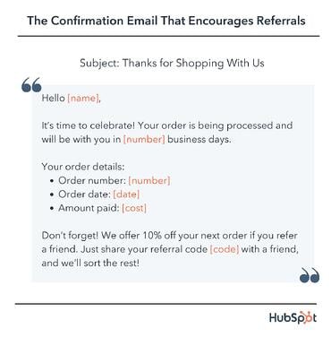 confirmation email template: Hello [name], It’s time to celebrate! Your order is being processed and will be with you in [number] business days. Your order details: Order number: [number] Order date: [date] Amount paid: [cost] Don’t forget! We offer 10% off your next order if you refer a friend. Just share your referral code [code] with a friend, and we’ll sort the rest!