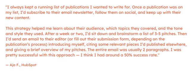 Freelance marketing quote: “I always kept a running list of publications I wanted to write for. Once a publication was on my list, I’d subscribe to their email newsletter, follow them on social, and keep up with their new content.     This strategy helped me learn about their audience, which topics they covered, and the tone and style they used. After a week or two, I’d sit down and brainstorm a list of 3-5 pitches. Then I’d send an email to their editor (or fill out their submission form, depending on the publication’s process) introducing myself, citing some relevant pieces I’d published elsewhere, and giving a brief overview of my pitches.     The entire email was usually 2 paragraphs. I was pretty successful with this approach — I think I had around a 50% success rate.”  — Aja F., HubSpot