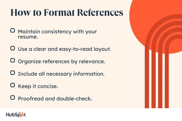 How to Format References. Maintain consistency with your resume. Include all necessary information. Use a clear and easy-to-read layout. Organize references by relevance. Keep it concise. Proofread and double-check.