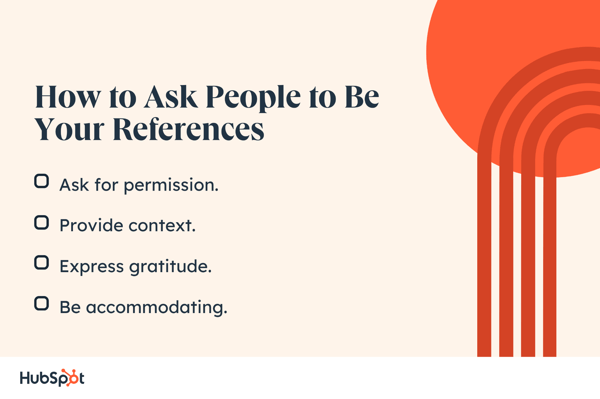 How to Ask People to Be Your References. Ask for permission. Be accommodating. Provide context. Express gratitude.