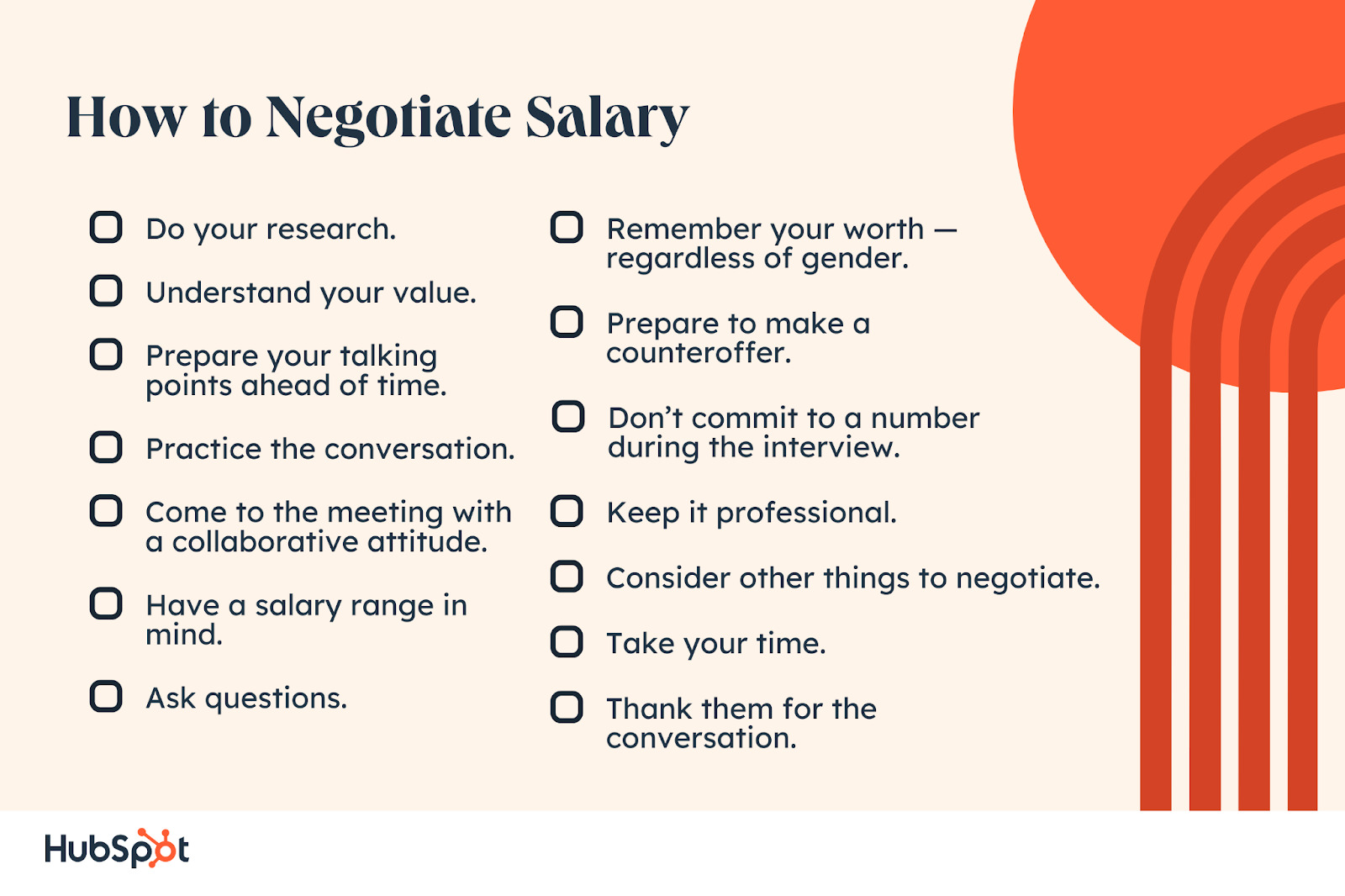 How to Negotiate Salary. Do your research. Understand your value. Prepare your talking points ahead of time. Practice the conversation. Come to the meeting with a collaborative attitude. Remember your worth — regardless of gender. Prepare to make a counteroffer. Don’t commit to a number during the interview. Have a salary range in mind. Ask questions. Keep it professional. Consider other things to negotiate. Take your time. Thank them for the conversation.