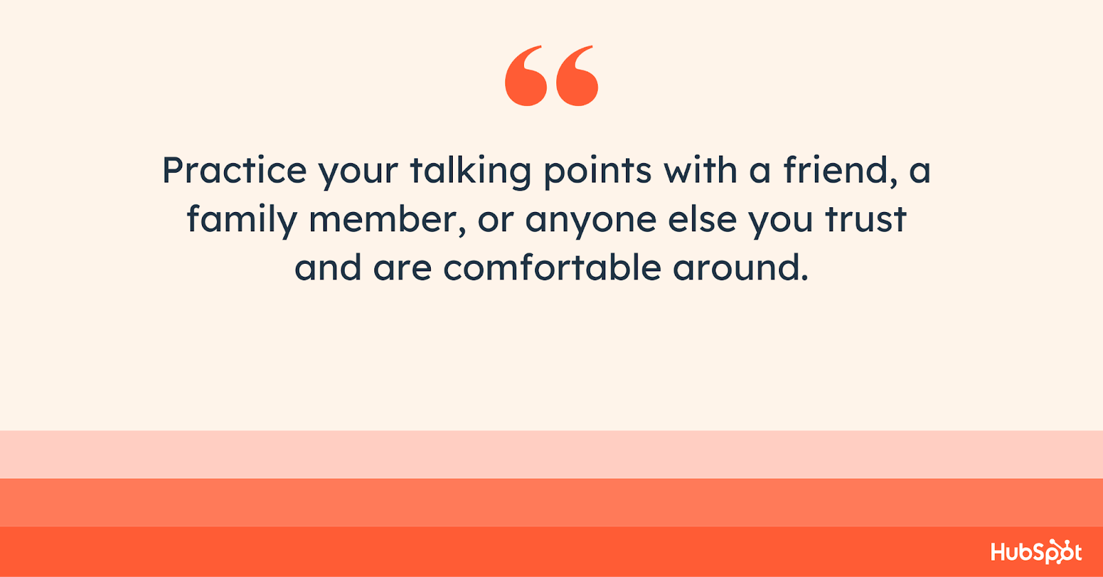 Practice your talking points with a friend, a  family member, or anyone you trust and are comfortable around.