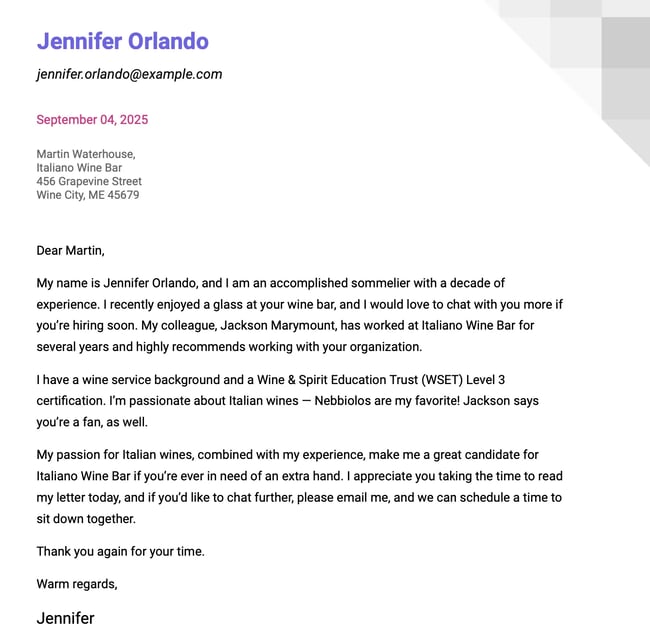 Dear Mr. Waterhouse, My name is Jennifer Orlando, and I am an accomplished sommelier with a decade of experience. I recently enjoyed a glass at your wine bar, and I would love to chat with you more if you’re hiring soon. My colleague, Jackson Marymount, has worked at Italiano Wine Bar for several years and highly recommends working with your organization. I have a wine service background and a Wine & Spirit Education Trust (WSET) Level 3 certification. I’m passionate about Italian wines — Nebbiolos are my favorite! Jackson says you’re a fan, as well. My passion for Italian wines, combined with my experience, make me a great candidate for Italiano Wine Bar if you’re ever in need of an extra hand. I appreciate you taking the time to read my letter today, and if you’d like to chat further, please email me, and we can schedule a time to sit down together. Thank you again for your time. Warm regards, Jennifer