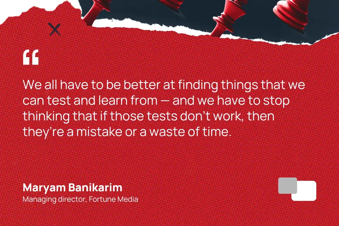 “We all have to be better at finding things that we can test and learn from — and we have to stop thinking that if those tests don’t work, then they’re a mistake or a waste of time.”  