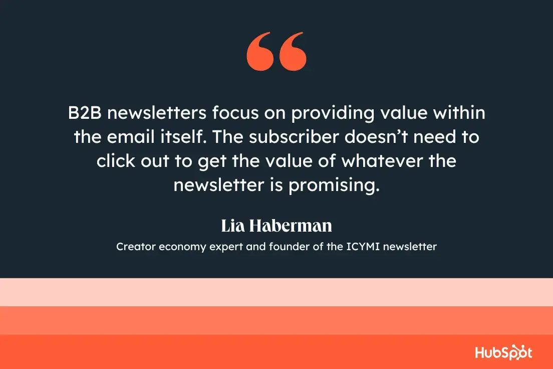 “B2B newsletters focus on providing value within the mail itself. The subscriber doesn’t need to click out to get the value of whatever the newsletter is promising.”—Lia Haberman, Creator economy expert and founder of the ICYMI newsletter