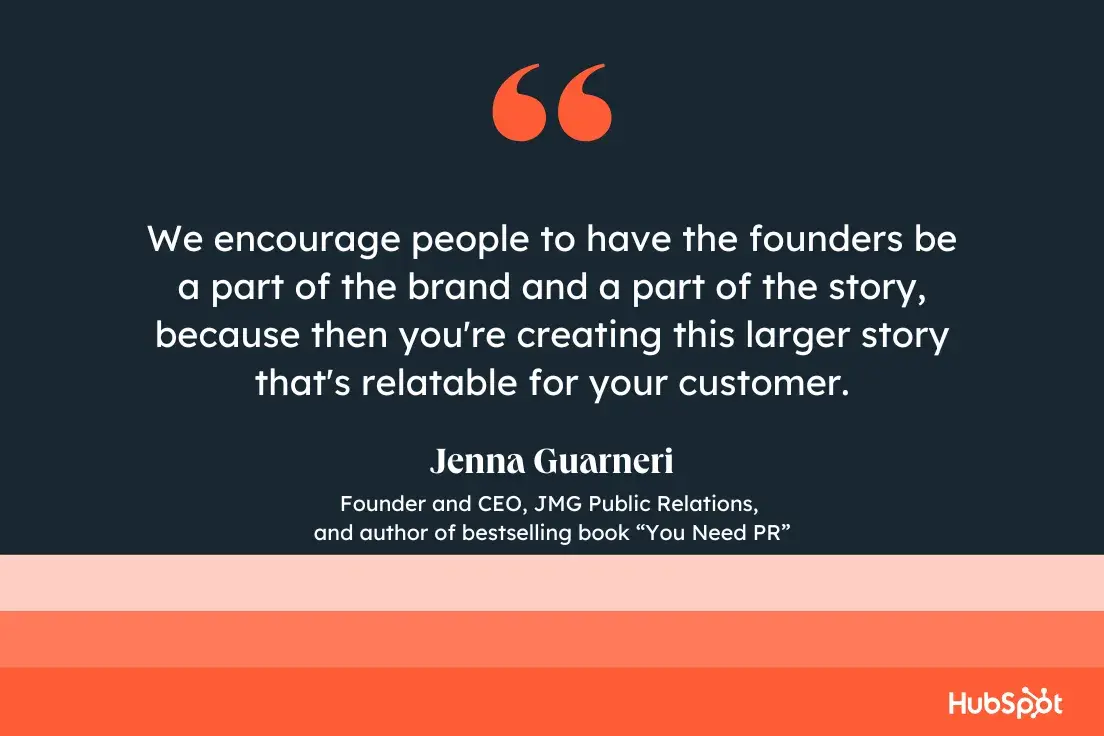 “we encourage people to have the founders be a part of the brand and a part of the story, because then you're creating this larger story that's relatable for your customer.”—jenna guarneri, founder and ceo, jmg public relations, and author of bestselling book you need pr.