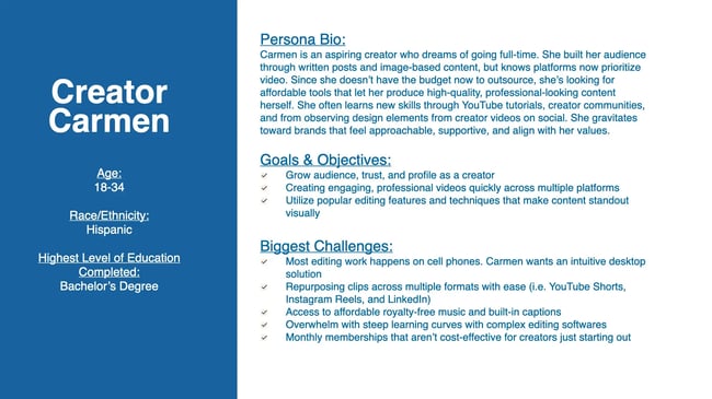 carmen is an aspiring creator who dreams of going full-time. she built her audience through written posts and image-based content, but knows platforms now prioritize video. since she doesn't have the budget now to outsource, she's looking for affordable tools that let her produce high-quality, professional-looking content herself. she often learns new skills through youtube tutorials, creator communities, and from observing design elements from creator videos on social. she gravitates toward brands that feel approachable, supportive, and align with her values.