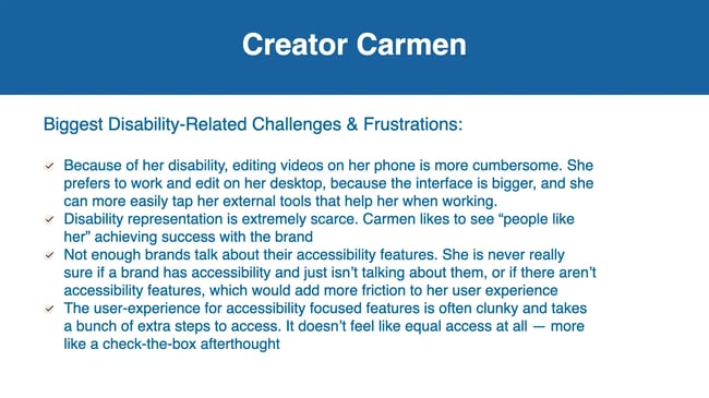 Biggest Disability-Related Challenges & Frustrations: Because of her disability, editing videos on her phone is more cumbersome. She prefers to work and edit on her desktop, because the interface is bigger, and she can more easily tap her external tools that help her when working. Disability representation is extremely scarce. Carmen likes to see